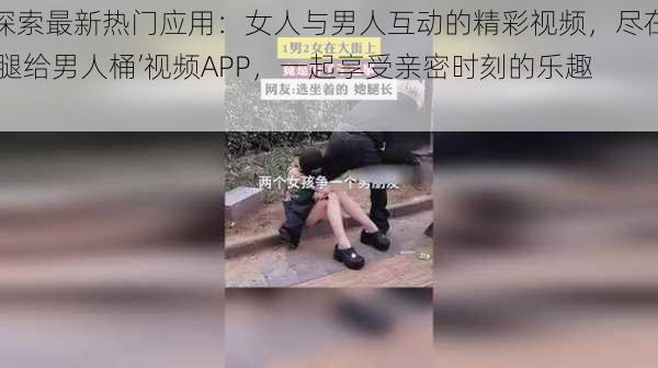 探索最新热门应用：女人与男人互动的精彩视频，尽在‘腿给男人桶’视频APP，一起享受亲密时刻的乐趣！