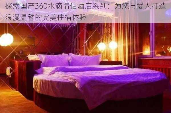 探索国产360水滴情侣酒店系列：为您与爱人打造浪漫温馨的完美住宿体验