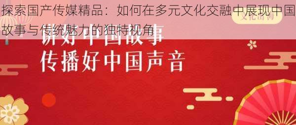 探索国产传媒精品：如何在多元文化交融中展现中国故事与传统魅力的独特视角