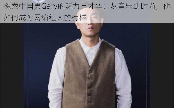 探索中国男Gary的魅力与才华：从音乐到时尚，他如何成为网络红人的榜样