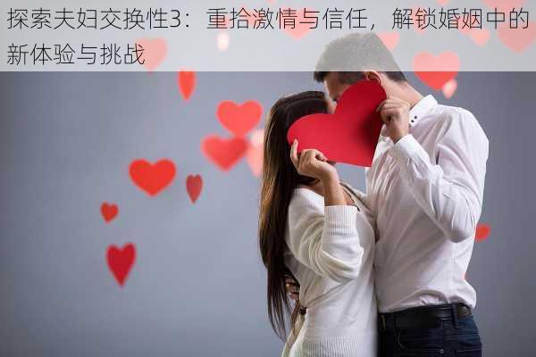 探索夫妇交换性3：重拾激情与信任，解锁婚姻中的新体验与挑战