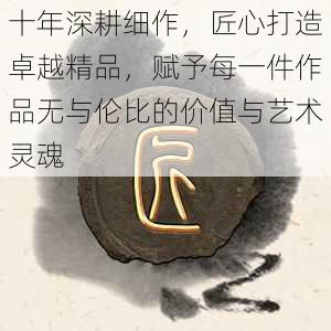 十年深耕细作，匠心打造卓越精品，赋予每一件作品无与伦比的价值与艺术灵魂