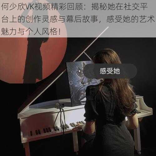 何少欣VK视频精彩回顾：揭秘她在社交平台上的创作灵感与幕后故事，感受她的艺术魅力与个人风格！