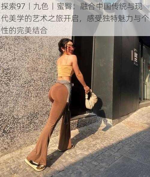 探索97丨九色丨蜜臀：融合中国传统与现代美学的艺术之旅开启，感受独特魅力与个性的完美结合