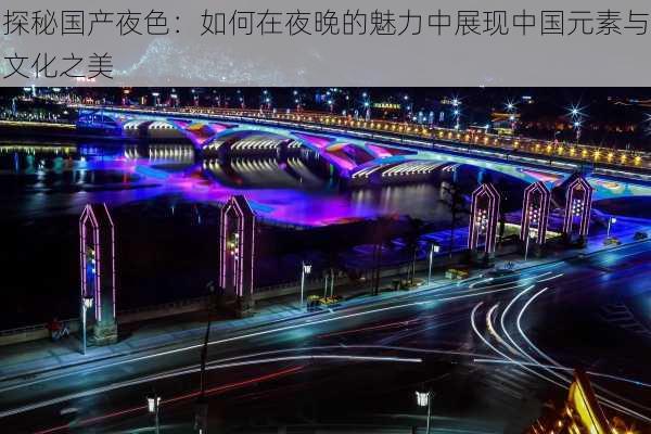 探秘国产夜色：如何在夜晚的魅力中展现中国元素与文化之美