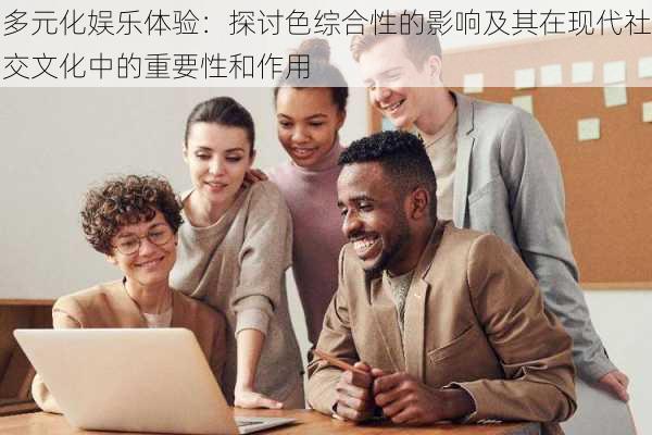 多元化娱乐体验：探讨色综合性的影响及其在现代社交文化中的重要性和作用