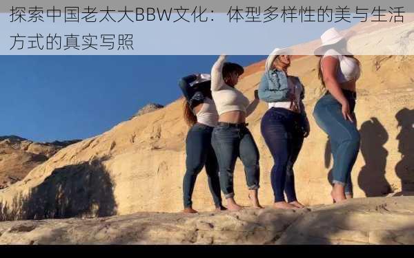 探索中国老太大BBW文化：体型多样性的美与生活方式的真实写照