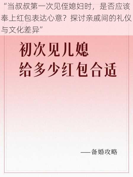 “当叔叔第一次见侄媳妇时，是否应该奉上红包表达心意？探讨亲戚间的礼仪与文化差异”