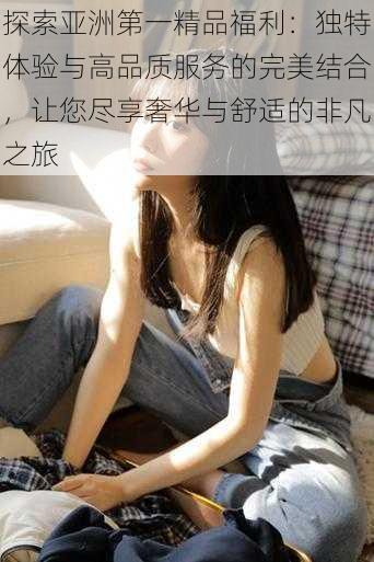 探索亚洲第一精品福利：独特体验与高品质服务的完美结合，让您尽享奢华与舒适的非凡之旅