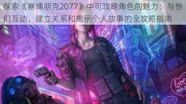 探索《赛博朋克2077》中可攻略角色的魅力：与他们互动、建立关系和揭示个人故事的全攻略指南