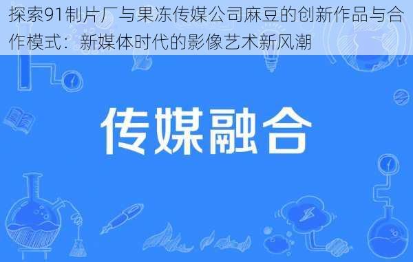 探索91制片厂与果冻传媒公司麻豆的创新作品与合作模式：新媒体时代的影像艺术新风潮