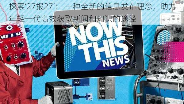 探索‘27报27’： 一种全新的信息发布理念，助力年轻一代高效获取新闻和知识的途径