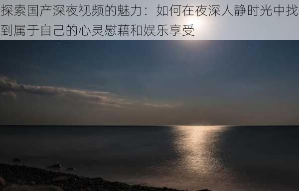 探索国产深夜视频的魅力：如何在夜深人静时光中找到属于自己的心灵慰藉和娱乐享受