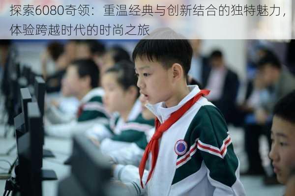 探索6080奇领：重温经典与创新结合的独特魅力，体验跨越时代的时尚之旅