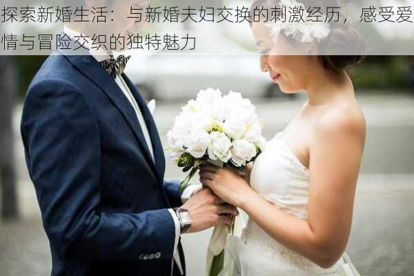 探索新婚生活：与新婚夫妇交换的刺激经历，感受爱情与冒险交织的独特魅力