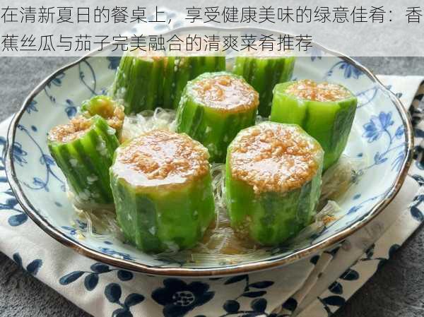 在清新夏日的餐桌上，享受健康美味的绿意佳肴：香蕉丝瓜与茄子完美融合的清爽菜肴推荐