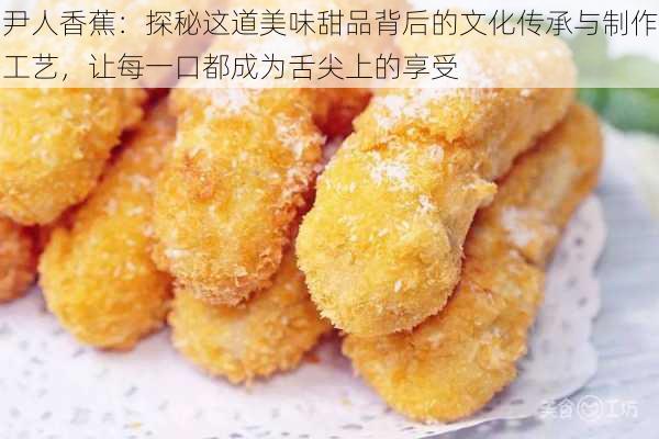 尹人香蕉：探秘这道美味甜品背后的文化传承与制作工艺，让每一口都成为舌尖上的享受