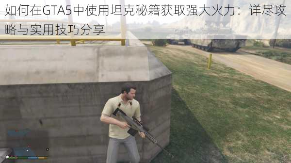 如何在GTA5中使用坦克秘籍获取强大火力：详尽攻略与实用技巧分享