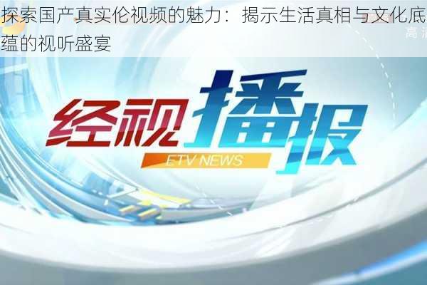 探索国产真实伦视频的魅力：揭示生活真相与文化底蕴的视听盛宴