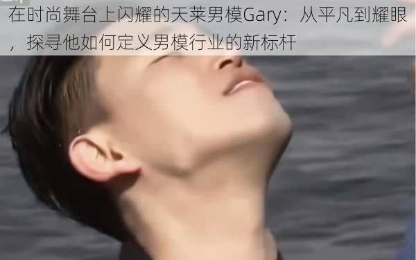 在时尚舞台上闪耀的天莱男模Gary：从平凡到耀眼，探寻他如何定义男模行业的新标杆