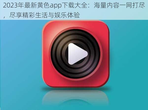 2023年最新黄色app下载大全：海量内容一网打尽，尽享精彩生活与娱乐体验