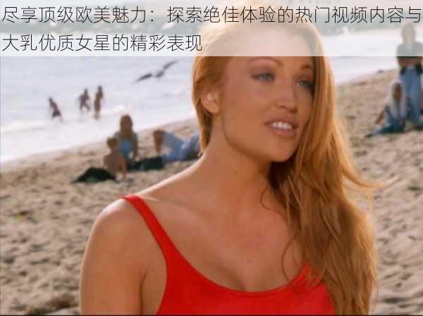 尽享顶级欧美魅力：探索绝佳体验的热门视频内容与大乳优质女星的精彩表现