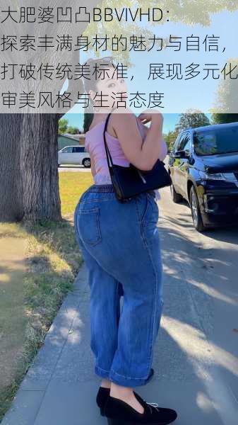 大肥婆凹凸BBVIVHD：探索丰满身材的魅力与自信，打破传统美标准，展现多元化审美风格与生活态度