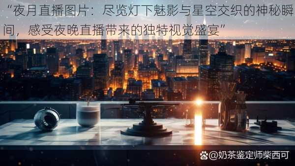 “夜月直播图片：尽览灯下魅影与星空交织的神秘瞬间，感受夜晚直播带来的独特视觉盛宴”