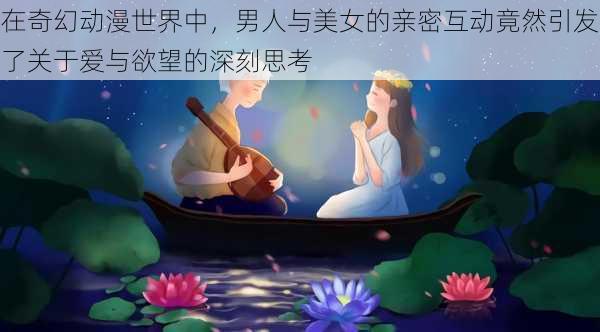 在奇幻动漫世界中，男人与美女的亲密互动竟然引发了关于爱与欲望的深刻思考