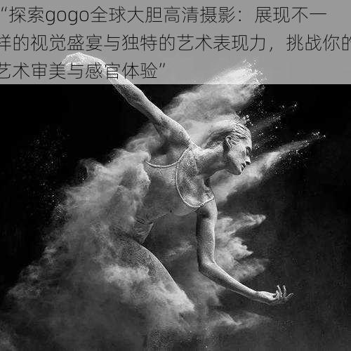 “探索gogo全球大胆高清摄影：展现不一样的视觉盛宴与独特的艺术表现力，挑战你的艺术审美与感官体验”