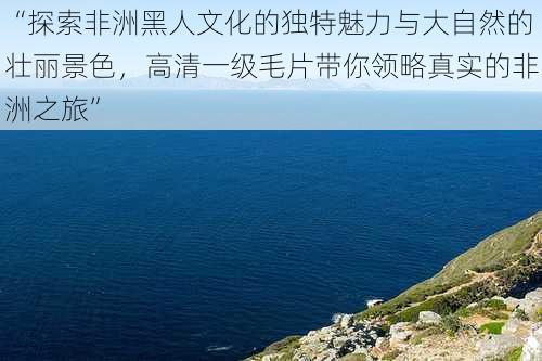 “探索非洲黑人文化的独特魅力与大自然的壮丽景色，高清一级毛片带你领略真实的非洲之旅”