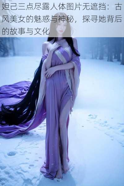 妲己三点尽露人体图片无遮挡：古风美女的魅惑与神秘，探寻她背后的故事与文化