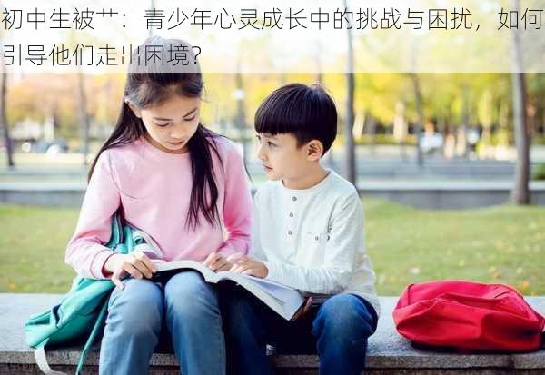 初中生被艹：青少年心灵成长中的挑战与困扰，如何引导他们走出困境？