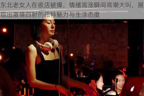 东北老女人在夜店被搡，情绪高涨瞬间高潮大叫，展现出激情四射的独特魅力与生活态度