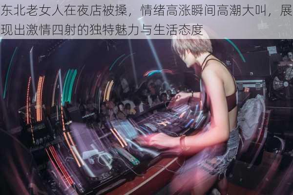 东北老女人在夜店被搡，情绪高涨瞬间高潮大叫，展现出激情四射的独特魅力与生活态度