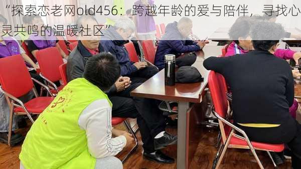 “探索恋老网old456：跨越年龄的爱与陪伴，寻找心灵共鸣的温暖社区”