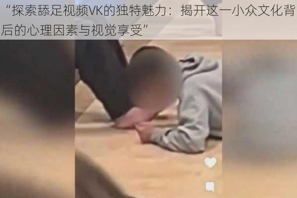 “探索舔足视频VK的独特魅力：揭开这一小众文化背后的心理因素与视觉享受”