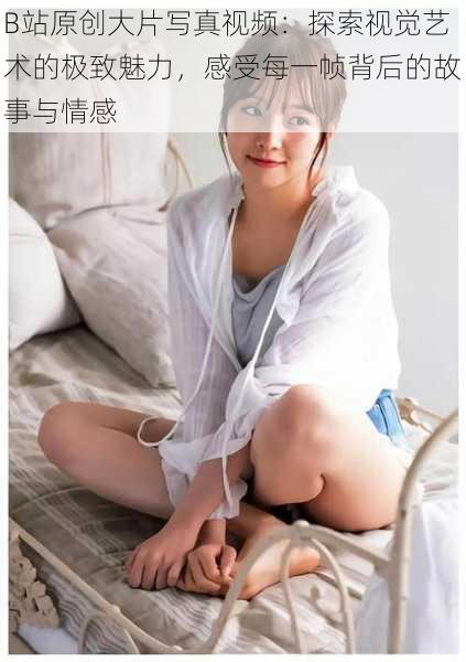 B站原创大片写真视频：探索视觉艺术的极致魅力，感受每一帧背后的故事与情感